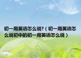 初一用英语怎么说?（初一用英语怎么说初中的初一用英语怎么说）