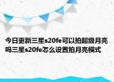 今日更新三星s20fe可以拍超级月亮吗三星s20fe怎么设置拍月亮模式