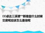 ﻿﻿卓达三溪塘**新楼盘什么时候交房呢应该怎么查询呢