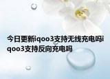 今日更新iqoo3支持无线充电吗iqoo3支持反向充电吗