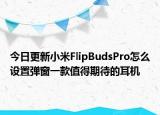 今日更新小米FlipBudsPro怎么设置弹窗一款值得期待的耳机