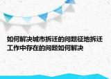 如何解决城市拆迁的问题征地拆迁工作中存在的问题如何解决