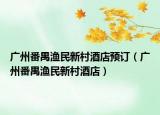 广州番禺渔民新村酒店预订（广州番禺渔民新村酒店）