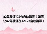 a2驾驶证扣2分自动清零（如何让a2驾驶证在12123自动清零）