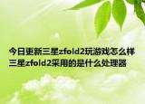 今日更新三星zfold2玩游戏怎么样三星zfold2采用的是什么处理器