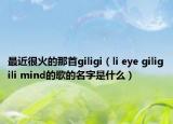 最近很火的那首giligi（li eye giligili mind的歌的名字是什么）