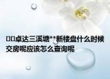 ﻿﻿卓达三溪塘**新楼盘什么时候交房呢应该怎么查询呢