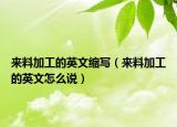 来料加工的英文缩写（来料加工的英文怎么说）