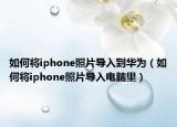 如何将iphone照片导入到华为（如何将iphone照片导入电脑里）