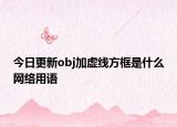 今日更新obj加虚线方框是什么网络用语