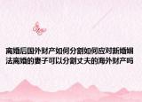 离婚后国外财产如何分割如何应对新婚姻法离婚的妻子可以分割丈夫的海外财产吗