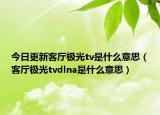 今日更新客厅极光tv是什么意思（客厅极光tvdlna是什么意思）