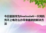 今日更新华为freebuds4i一只耳机充不上电怎么办带来最新的解决方法