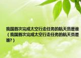 我国首次完成太空行走任务的航天员是谁（我国首次完成太空行走任务的航天员是谁?）