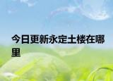 今日更新永定土楼在哪里