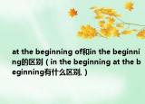 at the beginning of和in the beginning的区别（in the beginning at the beginning有什么区别,）