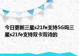 今日更新三星s21fe支持5G吗三星s21fe支持双卡双待的
