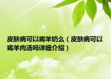 皮肤病可以喝羊奶么（皮肤病可以喝羊肉汤吗详细介绍）