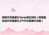 阿里外贸直通车与p4p有区别吗（阿里国际站外贸直通车之P4P运营操作攻略）