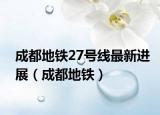 成都地铁27号线最新进展（成都地铁）