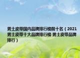 男士皮带国内品牌排行榜前十名（2021男士皮带十大品牌排行榜 男士皮带品牌排行）