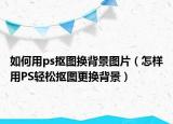 如何用ps抠图换背景图片（怎样用PS轻松抠图更换背景）