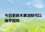 今日更新木薯淀粉可以做芋圆吗