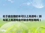 处于磨合期的车可以上高速吗（新车能上高速吗会对磨合有影响吗）
