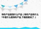 绿色产品是指什么产品（绿色产品有什么?不是什么是绿色产品,下面的就说了.）