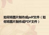 如何将图片制作成pdf文件（如何将图片制作成PDF文件）