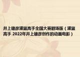 井上雄彦灌篮高手全国大赛剧场版（灌篮高手 2022年井上雄彦创作的动画电影）
