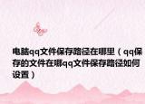 电脑qq文件保存路径在哪里（qq保存的文件在哪qq文件保存路径如何设置）