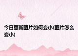今日更新图片如何变小(图片怎么变小)