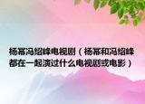 杨幂冯绍峰电视剧（杨幂和冯绍峰都在一起演过什么电视剧或电影）