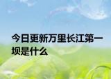 今日更新万里长江第一坝是什么