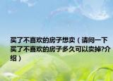 买了不喜欢的房子想卖（请问一下买了不喜欢的房子多久可以卖掉?介绍）