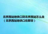 北京西站地铁口到北京西站怎么走（北京西站地铁口在那里）