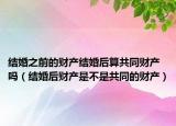 结婚之前的财产结婚后算共同财产吗（结婚后财产是不是共同的财产）