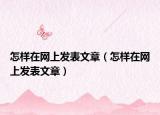 怎样在网上发表文章（怎样在网上发表文章）
