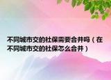 不同城市交的社保需要合并吗（在不同城市交的社保怎么合并）