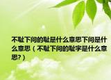 不耻下问的耻是什么意思下问是什么意思（不耻下问的耻字是什么意思?）