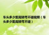 车头多少距离转弯不碰视频（车头多少距离转弯不碰）