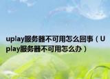uplay服务器不可用怎么回事（Uplay服务器不可用怎么办）