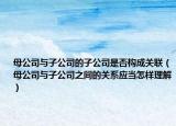 母公司与子公司的子公司是否构成关联（母公司与子公司之间的关系应当怎样理解）