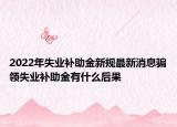 2022年失业补助金新规最新消息骗领失业补助金有什么后果