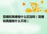 复婚和再婚有什么区别吗（复婚和再婚有什么不同）