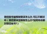 微信账号被限制登录怎么办,可以不解封吗（微信登录受限制怎么办?如何申诉解封微信帐号?）