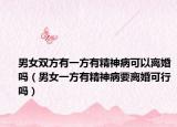 男女双方有一方有精神病可以离婚吗（男女一方有精神病要离婚可行吗）
