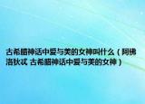 古希腊神话中爱与美的女神叫什么（阿佛洛狄忒 古希腊神话中爱与美的女神）