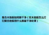 复合木地板如何擦干净（实木地板怎么打扫复合地板用什么擦最干净处理）